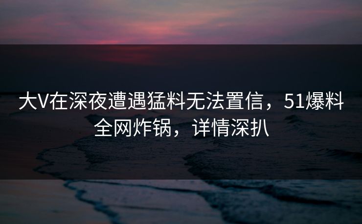 大V在深夜遭遇猛料无法置信，51爆料全网炸锅，详情深扒
