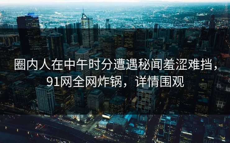 圈内人在中午时分遭遇秘闻羞涩难挡,91网全网炸锅,详情围观 圈内人在中午时分遭遇秘闻羞涩难挡,91网全网炸锅,详情围观