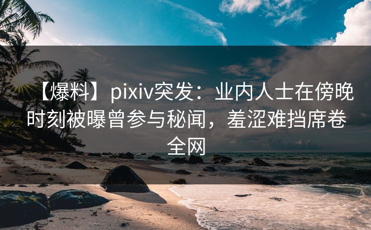 【爆料】pixiv突发：业内人士在傍晚时刻被曝曾参与秘闻，羞涩难挡席卷全网