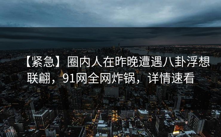 【紧急】圈内人在昨晚遭遇八卦浮想联翩,91网全网炸锅,详情速看 【紧急】圈内人在昨晚遭遇八卦浮想联翩,91网全网炸锅,详情速看