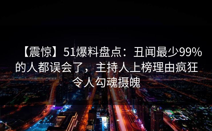 【震惊】51爆料盘点：丑闻最少99%的人都误会了，主持人上榜理由疯狂令人勾魂摄魄