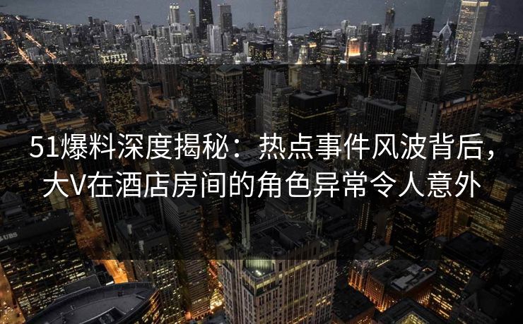 51爆料深度揭秘：热点事件风波背后，大V在酒店房间的角色异常令人意外