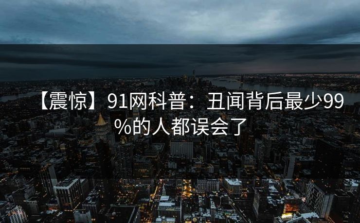 【震惊】91网科普：丑闻背后最少99%的人都误会了