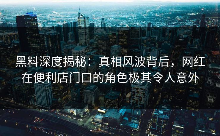 黑料深度揭秘：真相风波背后，网红在便利店门口的角色极其令人意外