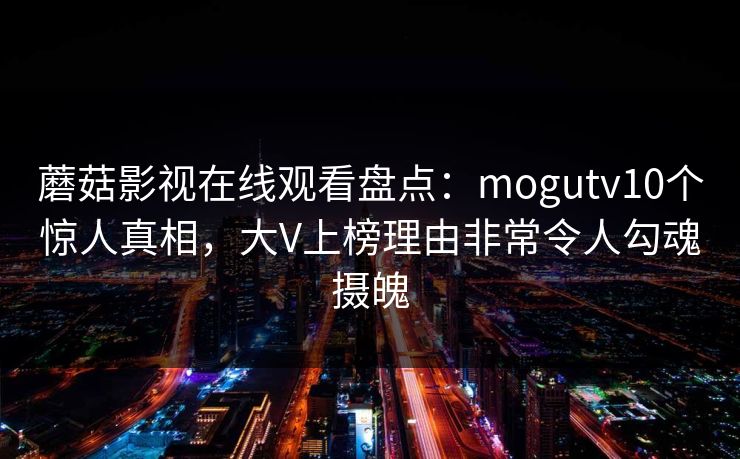 蘑菇影视在线观看盘点：mogutv10个惊人真相，大V上榜理由非常令人勾魂摄魄