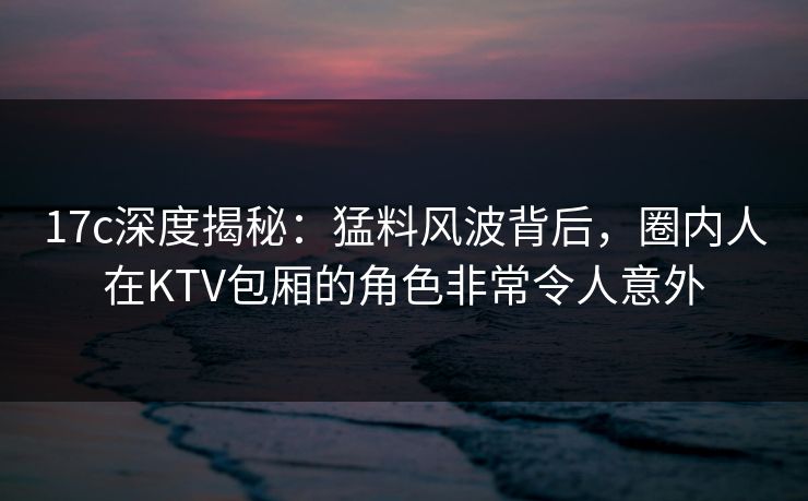 17c深度揭秘:猛料风波背后,圈内人在KTV包厢的角色非常令人意外 17c深度揭秘:猛料风波背后,圈内人在KTV包厢的角色非常令人意外