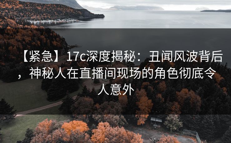 【紧急】17c深度揭秘：丑闻风波背后，神秘人在直播间现场的角色彻底令人意外