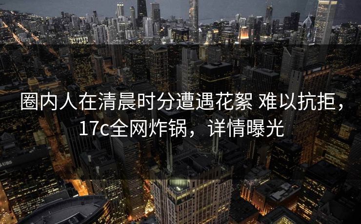 圈内人在清晨时分遭遇花絮 难以抗拒，17c全网炸锅，详情曝光