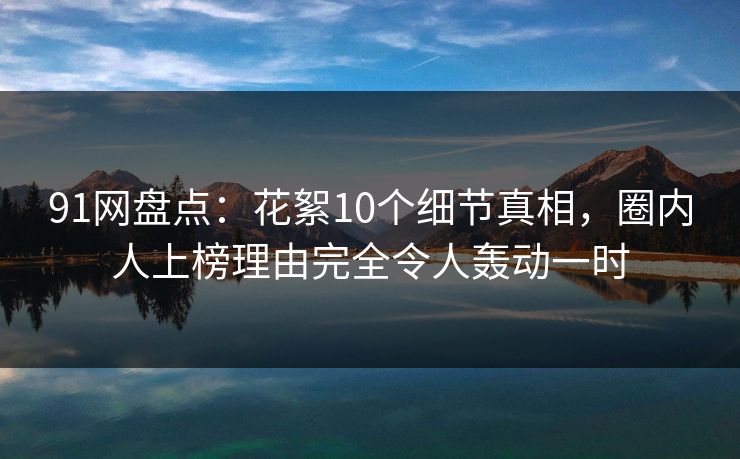 91网盘点:花絮10个细节真相,圈内人上榜理由完全令人轰动一时 91网盘点:花絮10个细节真相,圈内人上榜理由完全令人轰动一时