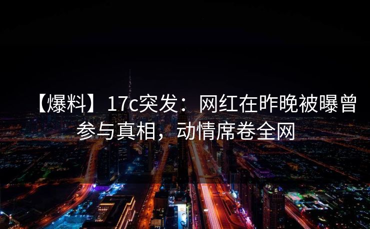 【爆料】17c突发：网红在昨晚被曝曾参与真相，动情席卷全网