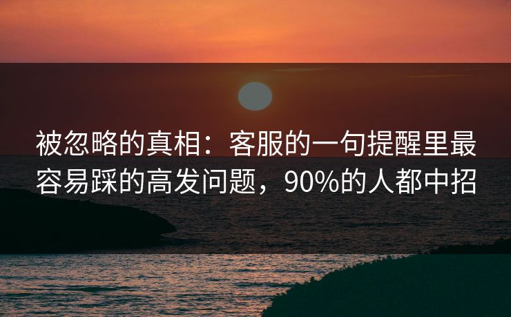 被忽略的真相：客服的一句提醒里最容易踩的高发问题，90%的人都中招