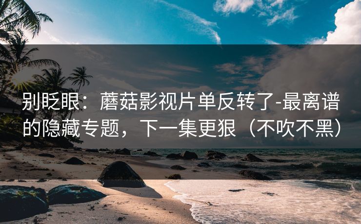别眨眼：蘑菇影视片单反转了-最离谱的隐藏专题，下一集更狠（不吹不黑）