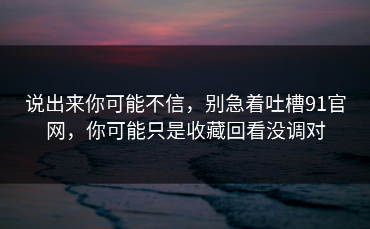 说出来你可能不信,别急着吐槽91官网,你可能只是收藏回看没调对 说出来你可能不信,别急着吐槽91官网,你可能只是收藏回看没调对