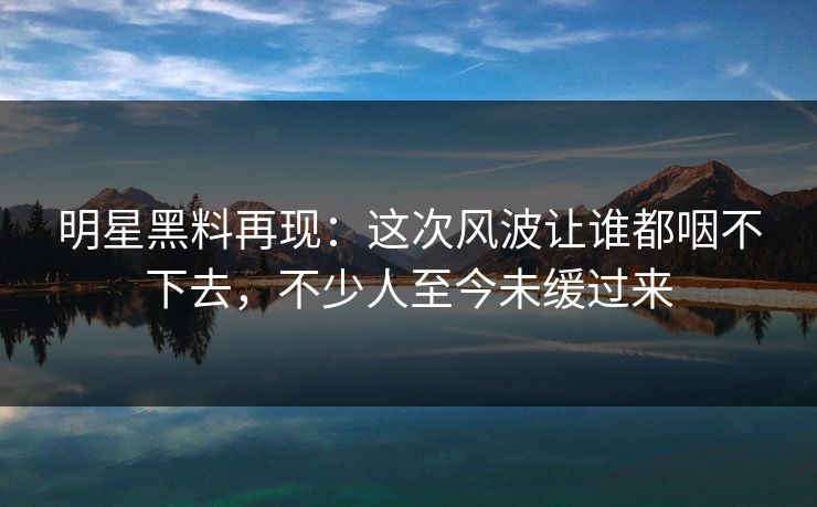 明星黑料再现：这次风波让谁都咽不下去，不少人至今未缓过来