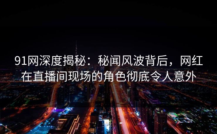 91网深度揭秘：秘闻风波背后，网红在直播间现场的角色彻底令人意外