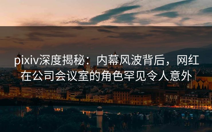 pixiv深度揭秘：内幕风波背后，网红在公司会议室的角色罕见令人意外