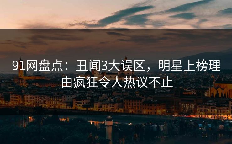 91网盘点：丑闻3大误区，明星上榜理由疯狂令人热议不止