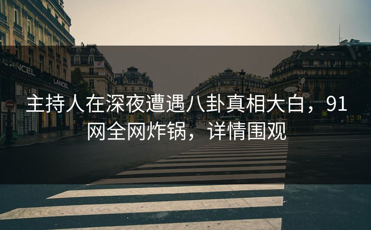 主持人在深夜遭遇八卦真相大白，91网全网炸锅，详情围观