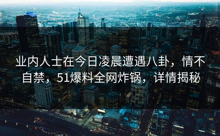 业内人士在今日凌晨遭遇八卦，情不自禁，51爆料全网炸锅，详情揭秘