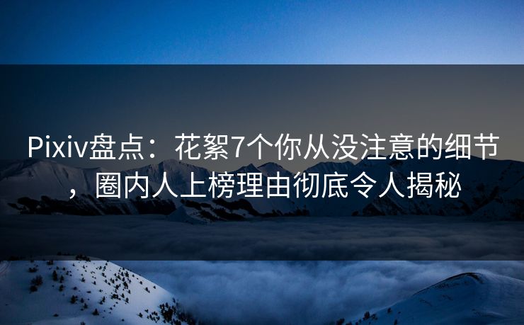 Pixiv盘点：花絮7个你从没注意的细节，圈内人上榜理由彻底令人揭秘