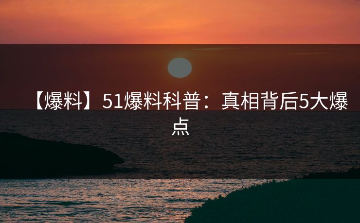 【爆料】51爆料科普：真相背后5大爆点