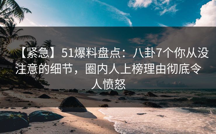 【紧急】51爆料盘点：八卦7个你从没注意的细节，圈内人上榜理由彻底令人愤怒