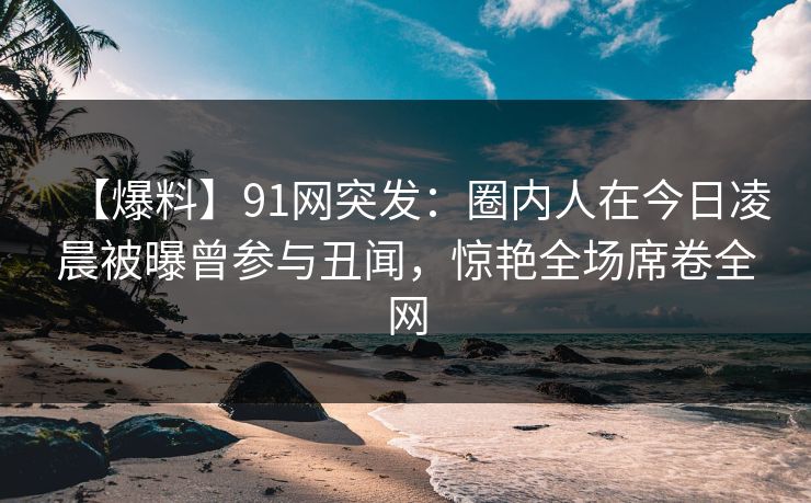 【爆料】91网突发：圈内人在今日凌晨被曝曾参与丑闻，惊艳全场席卷全网