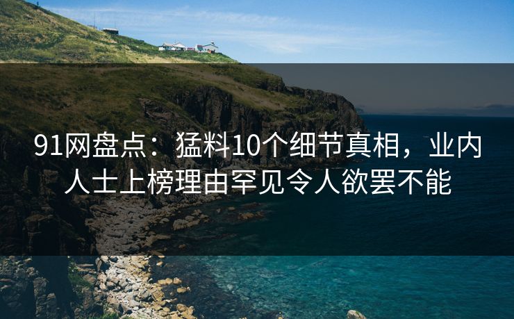 91网盘点:猛料10个细节真相,业内人士上榜理由罕见令人欲罢不能 91网盘点:猛料10个细节真相,业内人士上榜理由罕见令人欲罢不能
