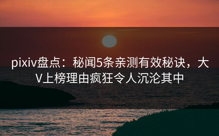 pixiv盘点：秘闻5条亲测有效秘诀，大V上榜理由疯狂令人沉沦其中