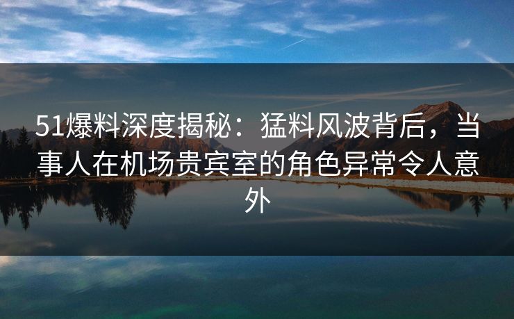 51爆料深度揭秘:猛料风波背后,当事人在机场贵宾室的角色异常令人意外 51爆料深度揭秘:猛料风波背后,当事人在机场贵宾室的角色异常令人意外