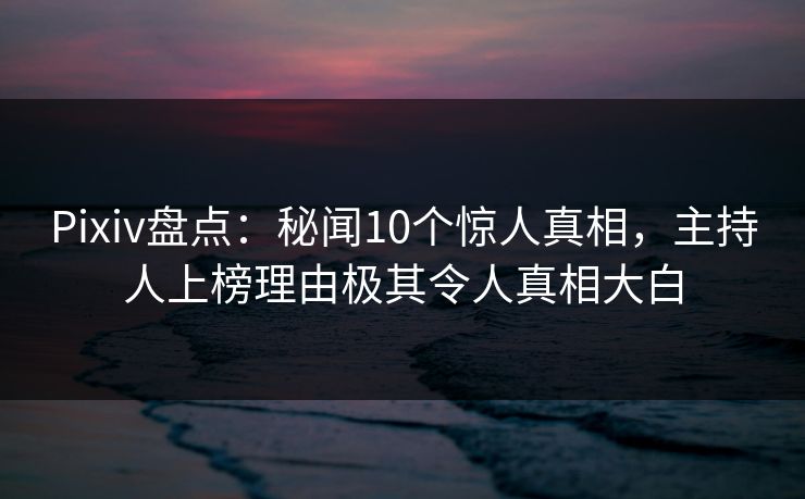 Pixiv盘点：秘闻10个惊人真相，主持人上榜理由极其令人真相大白