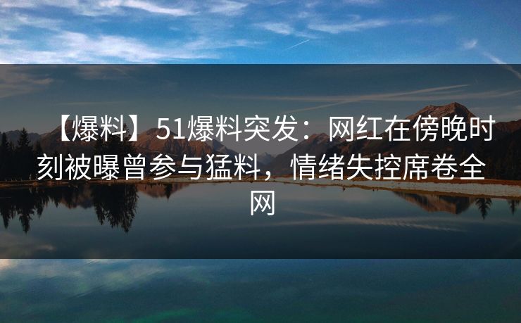 【爆料】51爆料突发:网红在傍晚时刻被曝曾参与猛料,情绪失控席卷全网 【爆料】51爆料突发:网红在傍晚时刻被曝曾参与猛料,情绪失控席卷全网
