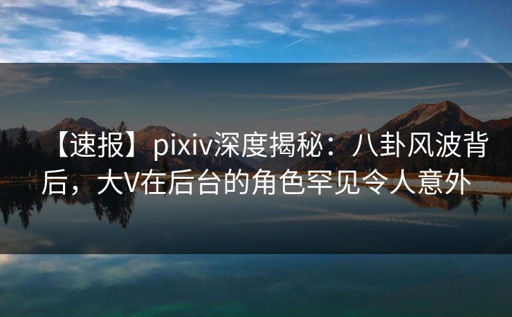 【速报】pixiv深度揭秘：八卦风波背后，大V在后台的角色罕见令人意外