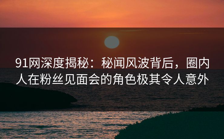 91网深度揭秘:秘闻风波背后,圈内人在粉丝见面会的角色极其令人意外 91网深度揭秘:秘闻风波背后,圈内人在粉丝见面会的角色极其令人意外