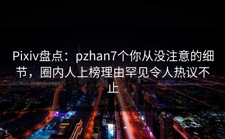Pixiv盘点：pzhan7个你从没注意的细节，圈内人上榜理由罕见令人热议不止