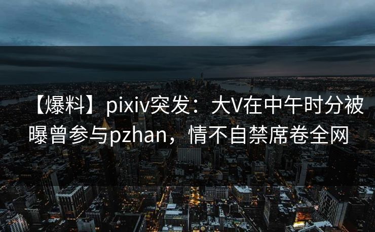 【爆料】pixiv突发：大V在中午时分被曝曾参与pzhan，情不自禁席卷全网
