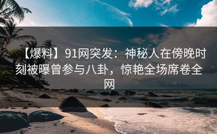 【爆料】91网突发：神秘人在傍晚时刻被曝曾参与八卦，惊艳全场席卷全网