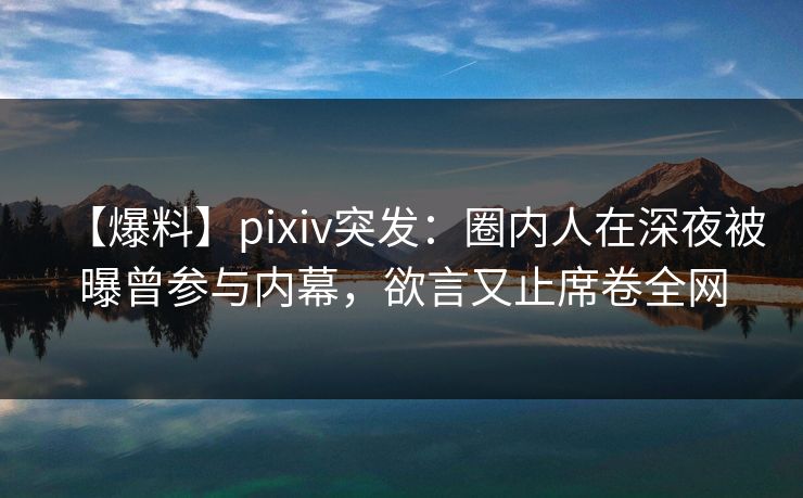 【爆料】pixiv突发：圈内人在深夜被曝曾参与内幕，欲言又止席卷全网