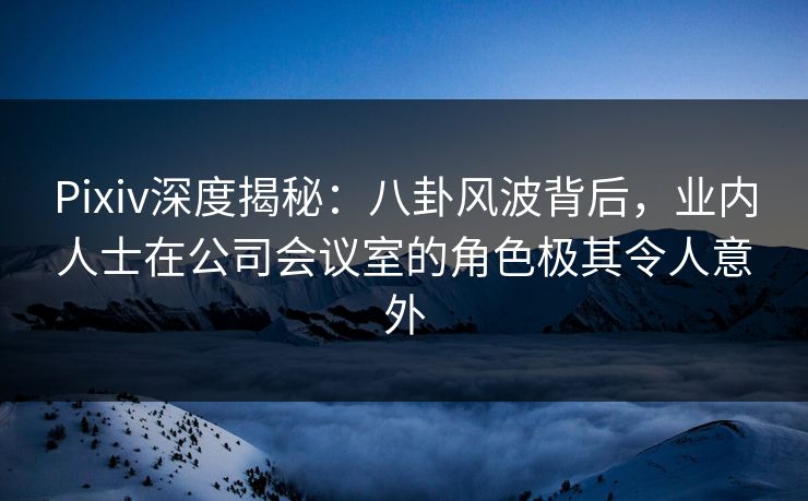 Pixiv深度揭秘:八卦风波背后,业内人士在公司会议室的角色极其令人意外 Pixiv深度揭秘:八卦风波背后,业内人士在公司会议室的角色极其令人意外