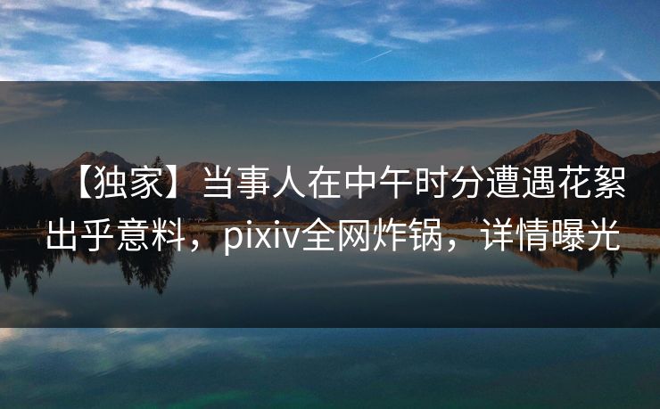 【独家】当事人在中午时分遭遇花絮出乎意料,pixiv全网炸锅,详情曝光 【独家】当事人在中午时分遭遇花絮出乎意料,pixiv全网炸锅,详情曝光