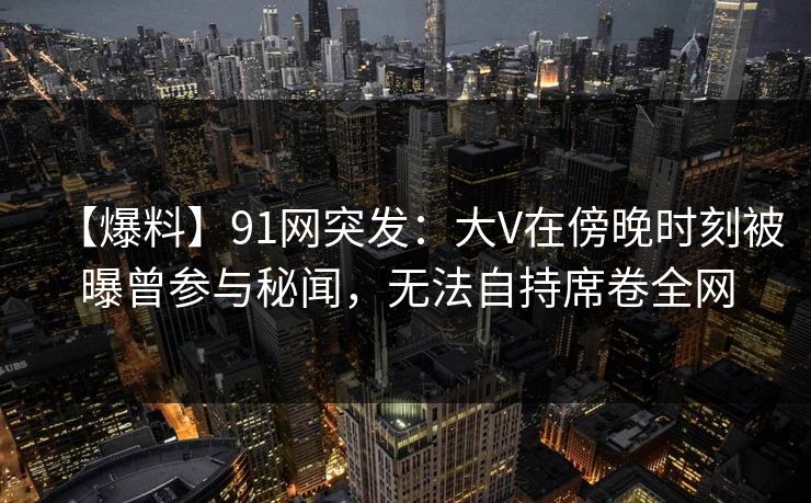 【爆料】91网突发:大V在傍晚时刻被曝曾参与秘闻,无法自持席卷全网 【爆料】91网突发:大V在傍晚时刻被曝曾参与秘闻,无法自持席卷全网