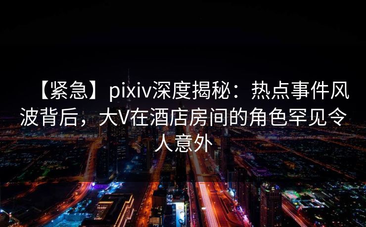 【紧急】pixiv深度揭秘:热点事件风波背后,大V在酒店房间的角色罕见令人意外 【紧急】pixiv深度揭秘:热点事件风波背后,大V在酒店房间的角色罕见令人意外