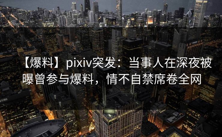【爆料】pixiv突发：当事人在深夜被曝曾参与爆料，情不自禁席卷全网