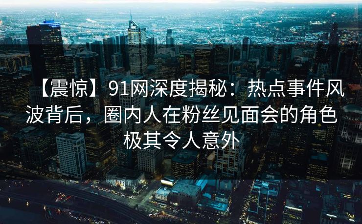 【震惊】91网深度揭秘:热点事件风波背后,圈内人在粉丝见面会的角色极其令人意外 【震惊】91网深度揭秘:热点事件风波背后,圈内人在粉丝见面会的角色极其令人意外