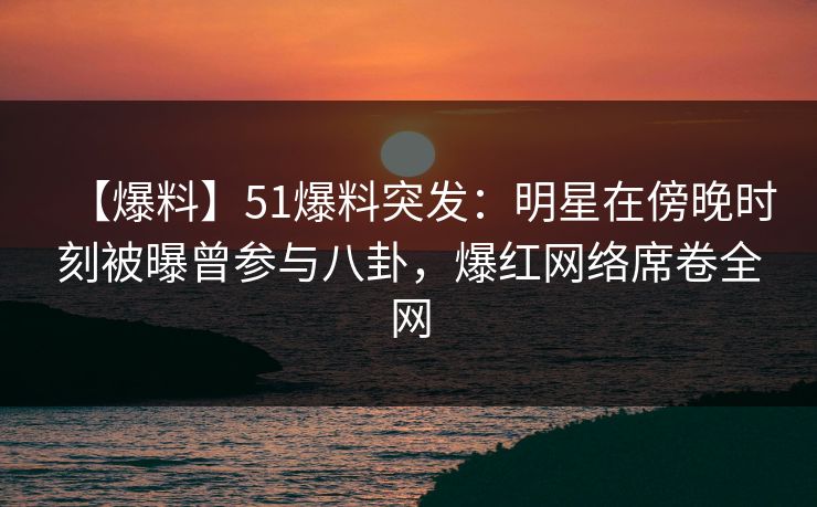 【爆料】51爆料突发：明星在傍晚时刻被曝曾参与八卦，爆红网络席卷全网