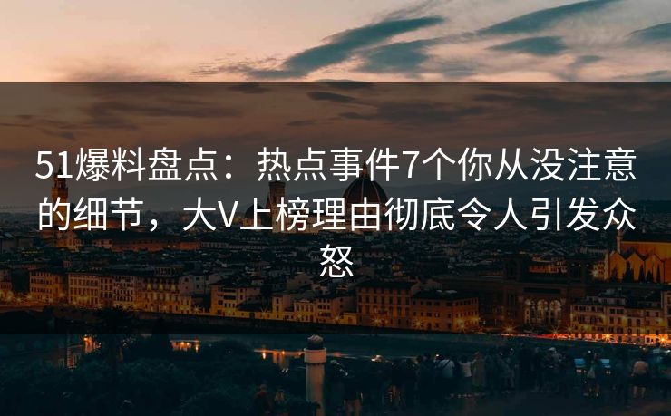 51爆料盘点：热点事件7个你从没注意的细节，大V上榜理由彻底令人引发众怒