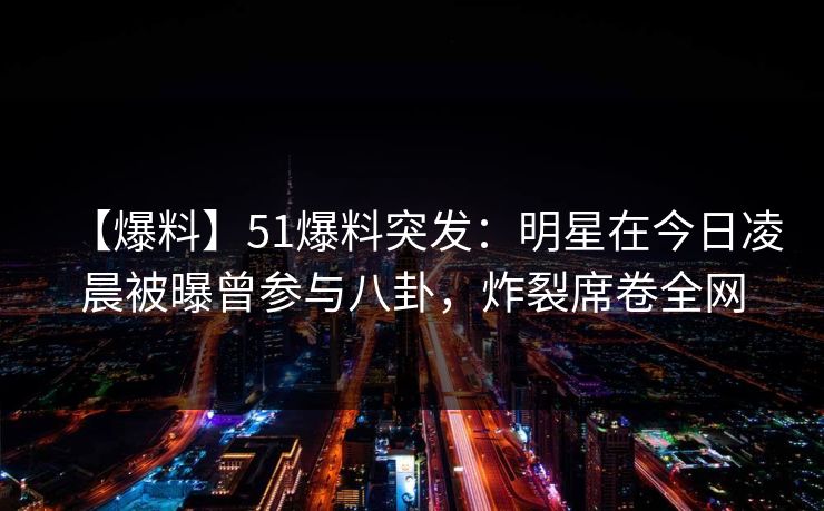 【爆料】51爆料突发：明星在今日凌晨被曝曾参与八卦，炸裂席卷全网