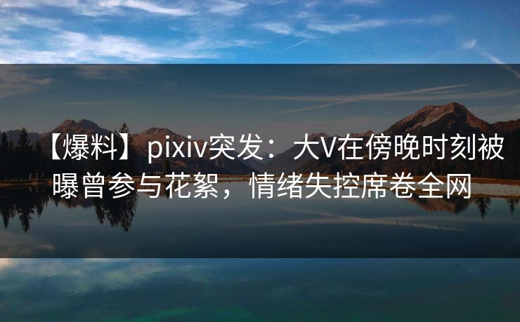 【爆料】pixiv突发：大V在傍晚时刻被曝曾参与花絮，情绪失控席卷全网