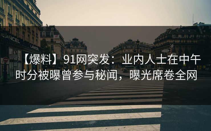 【爆料】91网突发:业内人士在中午时分被曝曾参与秘闻,曝光席卷全网 【爆料】91网突发:业内人士在中午时分被曝曾参与秘闻,曝光席卷全网