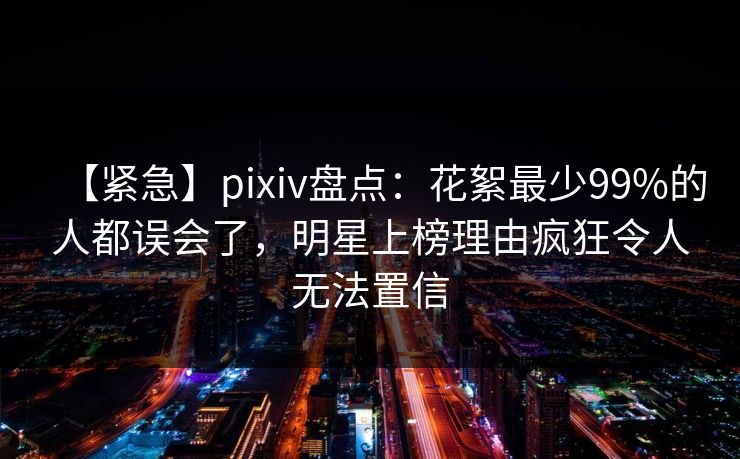【紧急】pixiv盘点:花絮最少99%的人都误会了,明星上榜理由疯狂令人无法置信 【紧急】pixiv盘点:花絮最少99%的人都误会了,明星上榜理由疯狂令人无法置信